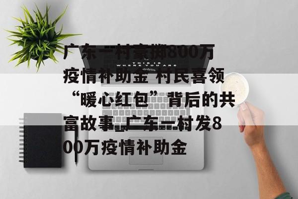 广东一村豪掷800万疫情补助金 村民喜领“暖心红包”背后的共富故事_广东一村发800万疫情补助金