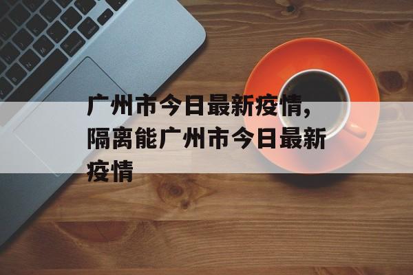 广州市今日最新疫情,隔离能广州市今日最新疫情