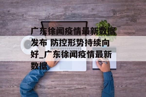 广东徐闻疫情最新数据发布 防控形势持续向好_广东徐闻疫情最新数据