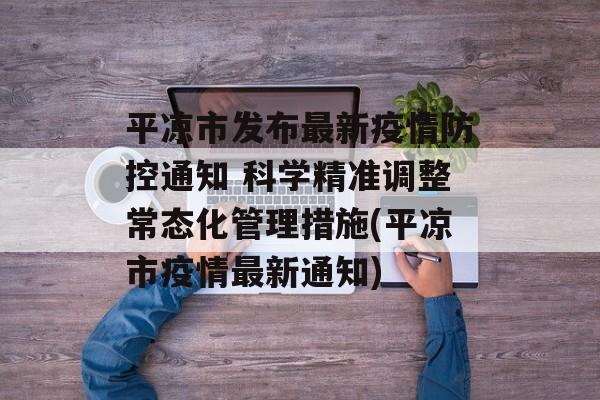 平凉市发布最新疫情防控通知 科学精准调整常态化管理措施(平凉市疫情最新通知)