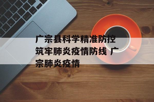 广宗县科学精准防控 筑牢肺炎疫情防线 广宗肺炎疫情