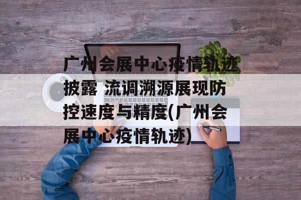 广州会展中心疫情轨迹披露 流调溯源展现防控速度与精度(广州会展中心疫情轨迹)