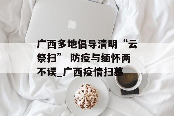 广西多地倡导清明“云祭扫” 防疫与缅怀两不误_广西疫情扫墓