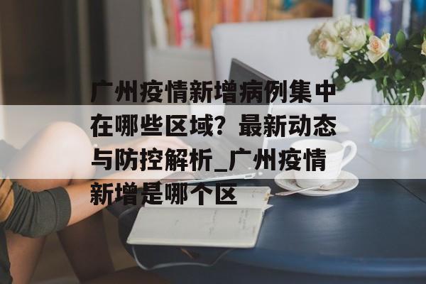 广州疫情新增病例集中在哪些区域？最新动态与防控解析_广州疫情新增是哪个区