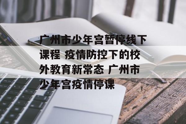 广州市少年宫暂停线下课程 疫情防控下的校外教育新常态 广州市少年宫疫情停课