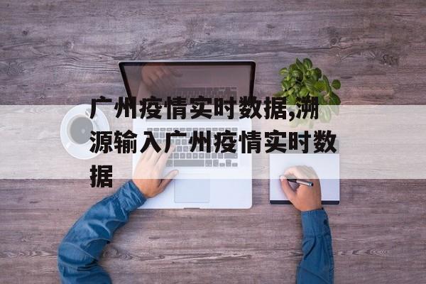 广州疫情实时数据,溯源输入广州疫情实时数据