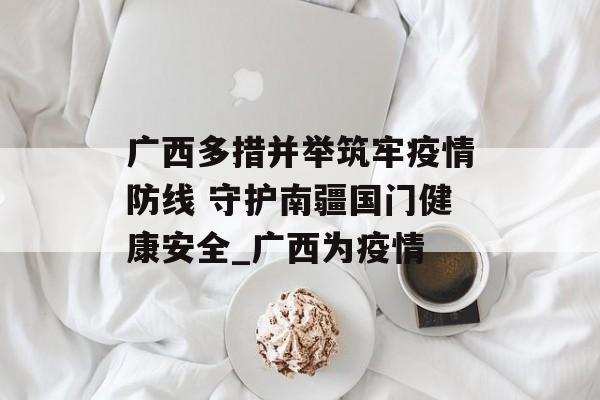 广西多措并举筑牢疫情防线 守护南疆国门健康安全_广西为疫情