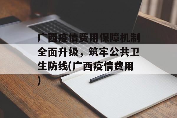 广西疫情费用保障机制全面升级，筑牢公共卫生防线(广西疫情费用)