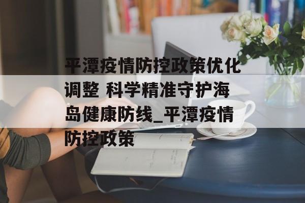 平潭疫情防控政策优化调整 科学精准守护海岛健康防线_平潭疫情防控政策