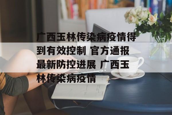 广西玉林传染病疫情得到有效控制 官方通报最新防控进展 广西玉林传染病疫情