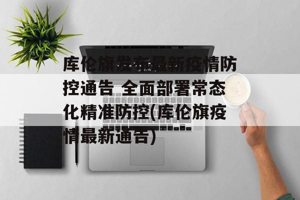 库伦旗发布最新疫情防控通告 全面部署常态化精准防控(库伦旗疫情最新通告)