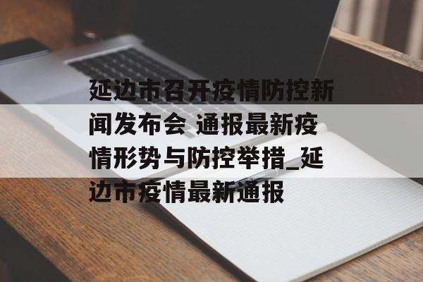 延边市召开疫情防控新闻发布会 通报最新疫情形势与防控举措_延边市疫情最新通报