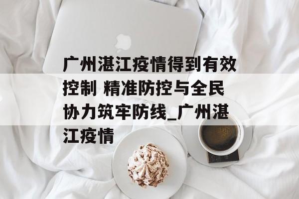 广州湛江疫情得到有效控制 精准防控与全民协力筑牢防线_广州湛江疫情