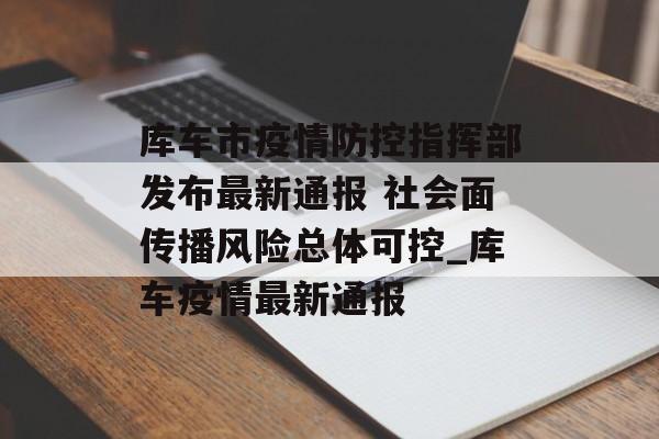 库车市疫情防控指挥部发布最新通报 社会面传播风险总体可控_库车疫情最新通报
