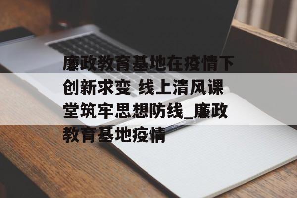 廉政教育基地在疫情下创新求变 线上清风课堂筑牢思想防线_廉政教育基地疫情