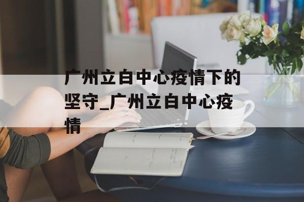 广州立白中心疫情下的坚守_广州立白中心疫情