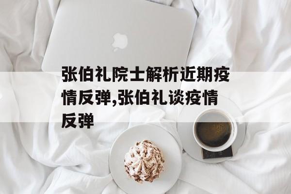 张伯礼院士解析近期疫情反弹,张伯礼谈疫情反弹