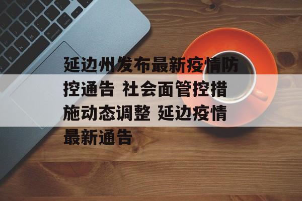 延边州发布最新疫情防控通告 社会面管控措施动态调整 延边疫情最新通告