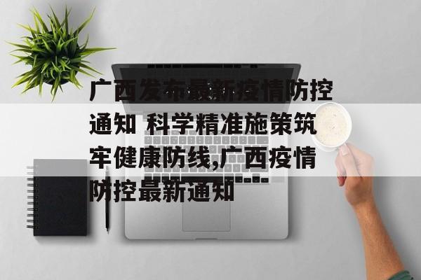 广西发布最新疫情防控通知 科学精准施策筑牢健康防线,广西疫情防控最新通知