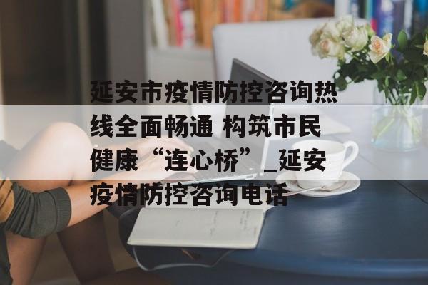 延安市疫情防控咨询热线全面畅通 构筑市民健康“连心桥”_延安疫情防控咨询电话