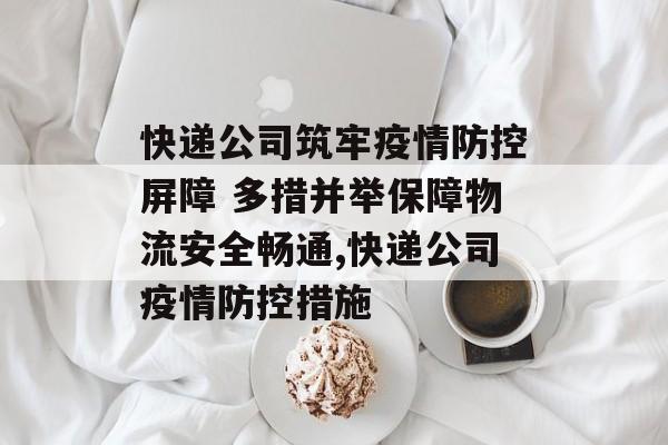 快递公司筑牢疫情防控屏障 多措并举保障物流安全畅通,快递公司疫情防控措施