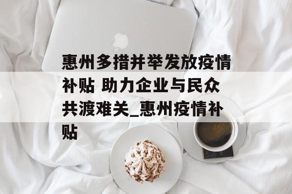 惠州多措并举发放疫情补贴 助力企业与民众共渡难关_惠州疫情补贴