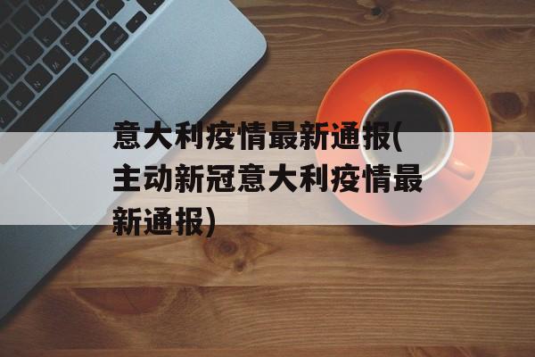 意大利疫情最新通报(主动新冠意大利疫情最新通报)