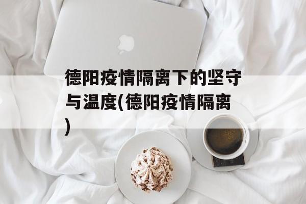 德阳疫情隔离下的坚守与温度(德阳疫情隔离)