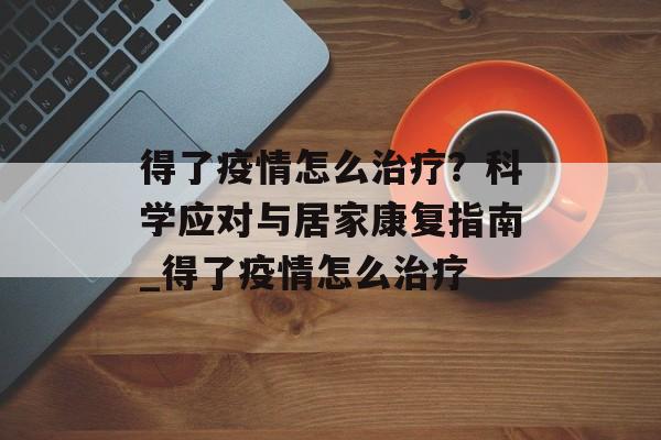 得了疫情怎么治疗？科学应对与居家康复指南_得了疫情怎么治疗