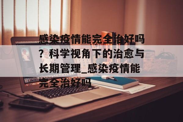 感染疫情能完全治好吗？科学视角下的治愈与长期管理_感染疫情能完全治好吗