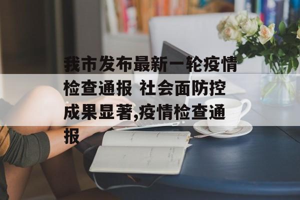 我市发布最新一轮疫情检查通报 社会面防控成果显著,疫情检查通报