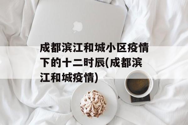 成都滨江和城小区疫情下的十二时辰(成都滨江和城疫情)