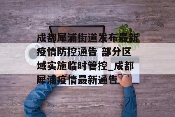 成都犀浦街道发布最新疫情防控通告 部分区域实施临时管控_成都犀浦疫情最新通告