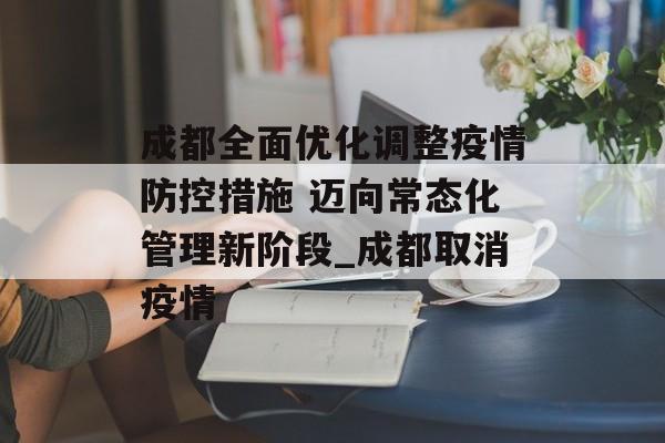 成都全面优化调整疫情防控措施 迈向常态化管理新阶段_成都取消疫情