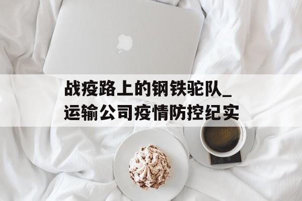 战疫路上的钢铁驼队_运输公司疫情防控纪实