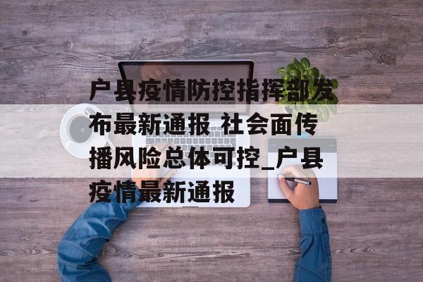 户县疫情防控指挥部发布最新通报 社会面传播风险总体可控_户县疫情最新通报