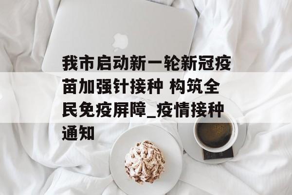 我市启动新一轮新冠疫苗加强针接种 构筑全民免疫屏障_疫情接种通知