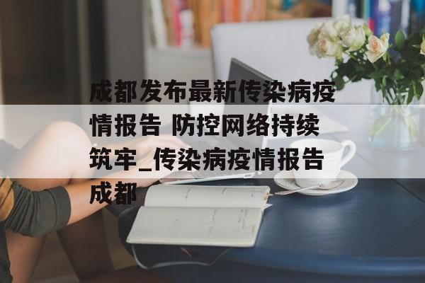 成都发布最新传染病疫情报告 防控网络持续筑牢_传染病疫情报告成都