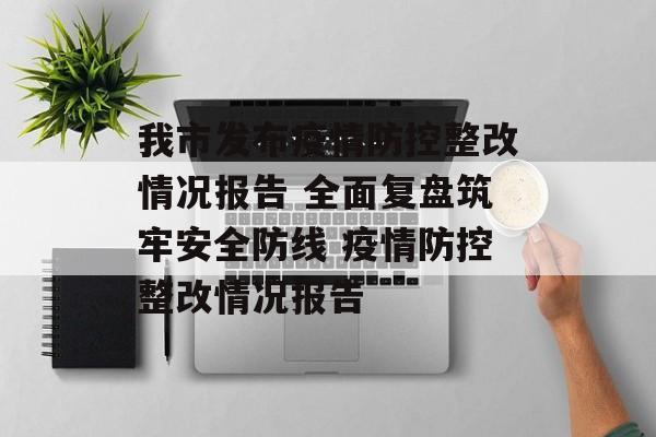 我市发布疫情防控整改情况报告 全面复盘筑牢安全防线 疫情防控整改情况报告