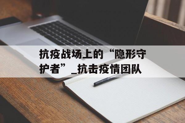 抗疫战场上的“隐形守护者”_抗击疫情团队