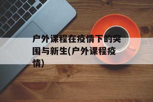 户外课程在疫情下的突围与新生(户外课程疫情)