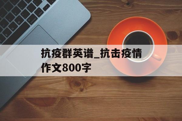 抗疫群英谱_抗击疫情作文800字