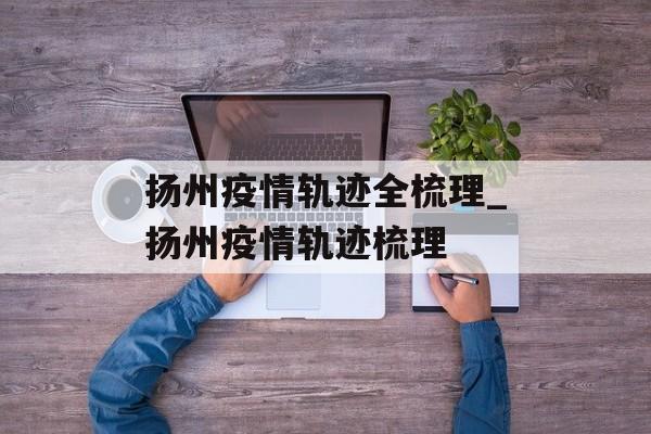扬州疫情轨迹全梳理_扬州疫情轨迹梳理