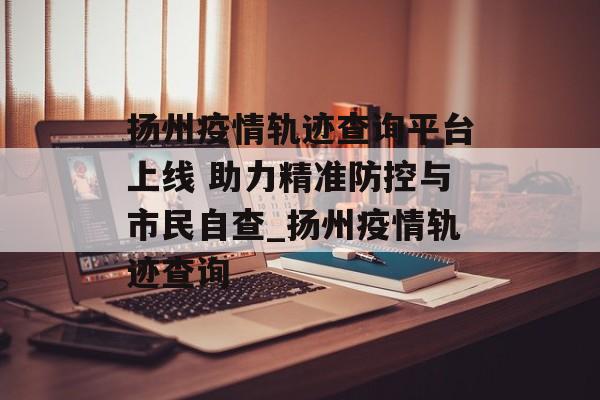 扬州疫情轨迹查询平台上线 助力精准防控与市民自查_扬州疫情轨迹查询