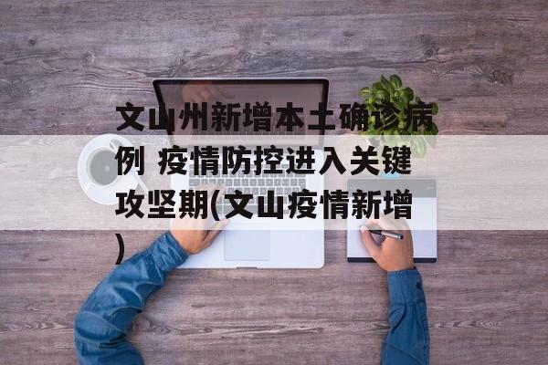 文山州新增本土确诊病例 疫情防控进入关键攻坚期(文山疫情新增)