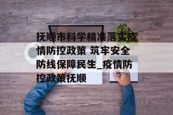 抚顺市科学精准落实疫情防控政策 筑牢安全防线保障民生_疫情防控政策抚顺