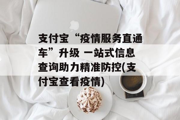 支付宝“疫情服务直通车”升级 一站式信息查询助力精准防控(支付宝查看疫情)