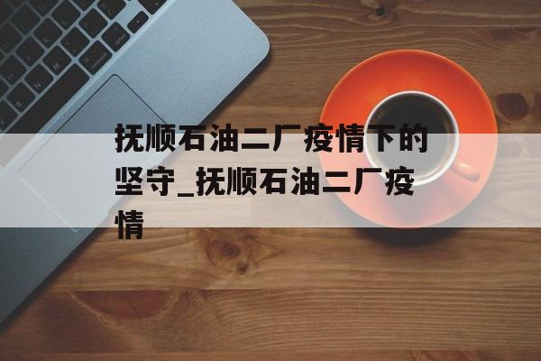 抚顺石油二厂疫情下的坚守_抚顺石油二厂疫情