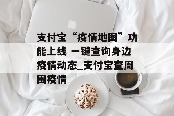 支付宝“疫情地图”功能上线 一键查询身边疫情动态_支付宝查周围疫情