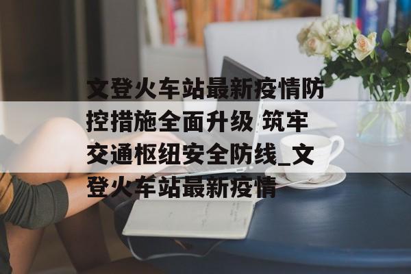 文登火车站最新疫情防控措施全面升级 筑牢交通枢纽安全防线_文登火车站最新疫情